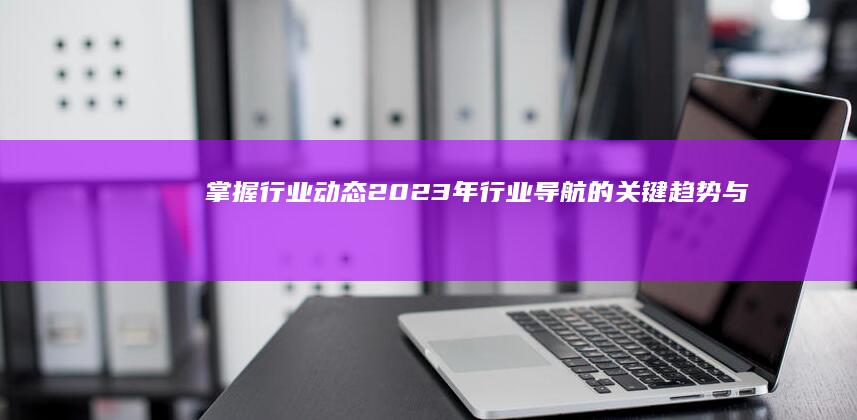 掌握行业动态：2023年行业导航的关键趋势与展望 (掌握行业动态的意义)